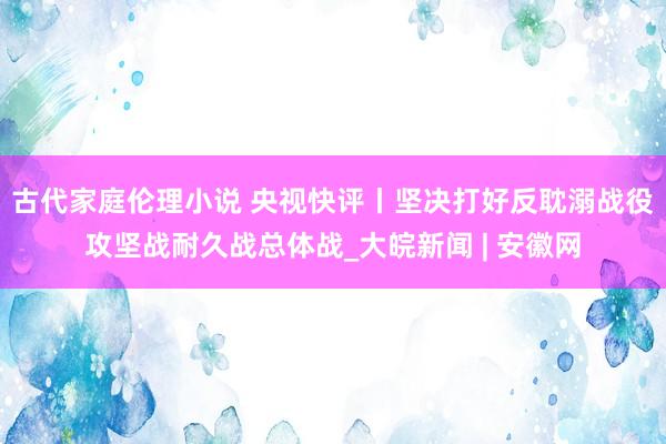 古代家庭伦理小说 央视快评丨坚决打好反耽溺战役攻坚战耐久战总体战_大皖新闻 | 安徽网
