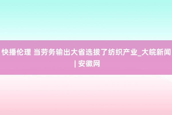 快播伦理 当劳务输出大省选拔了纺织产业_大皖新闻 | 安徽网