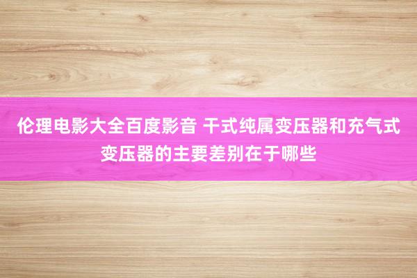 伦理电影大全百度影音 干式纯属变压器和充气式变压器的主要差别在于哪些