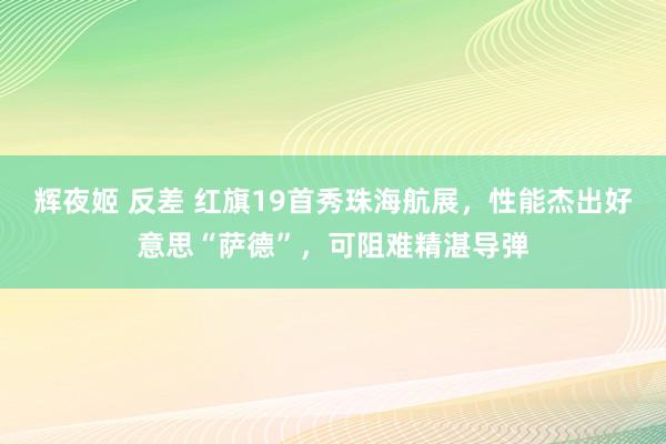辉夜姬 反差 红旗19首秀珠海航展，性能杰出好意思“萨德”，可阻难精湛导弹