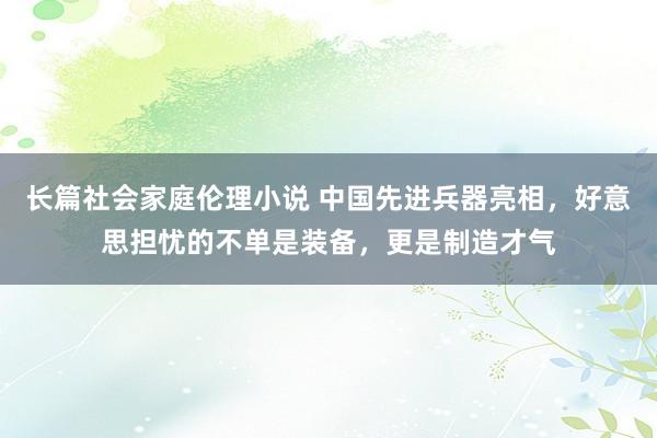 长篇社会家庭伦理小说 中国先进兵器亮相，好意思担忧的不单是装备，更是制造才气