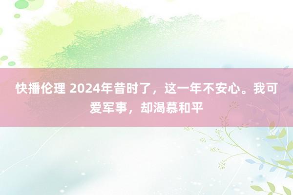 快播伦理 2024年昔时了，这一年不安心。我可爱军事，却渴慕和平