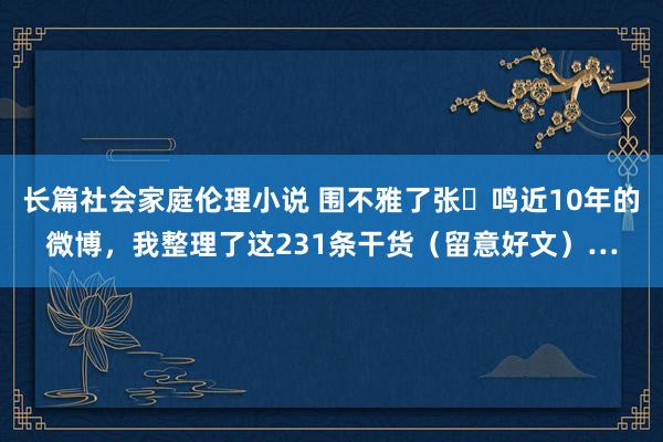 长篇社会家庭伦理小说 围不雅了张⼀鸣近10年的微博，我整理了这231条干货（留意好文）…