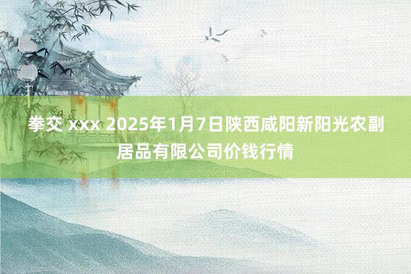 拳交 xxx 2025年1月7日陕西咸阳新阳光农副居品有限公司价钱行情