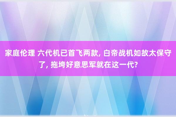 家庭伦理 六代机已首飞两款， 白帝战机如故太保守了， 拖垮好意思军就在这一代?