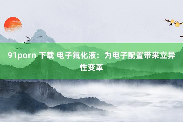 91porn 下载 电子氟化液：为电子配置带来立异性变革