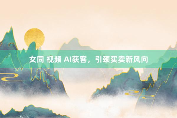 女同 视频 AI获客，引颈买卖新风向