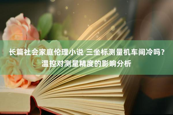 长篇社会家庭伦理小说 三坐标测量机车间冷吗？温控对测量精度的影响分析