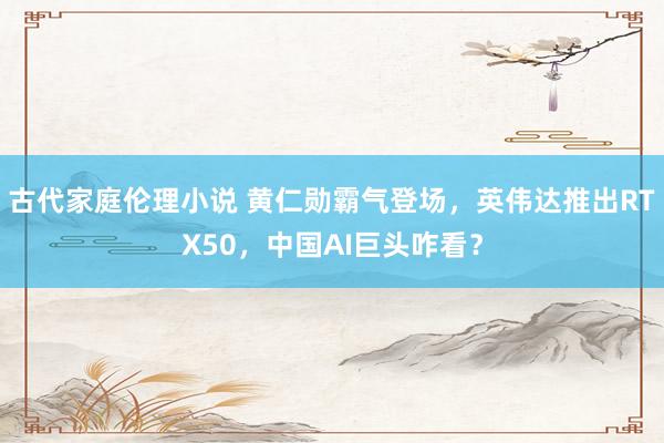 古代家庭伦理小说 黄仁勋霸气登场，英伟达推出RTX50，中国AI巨头咋看？