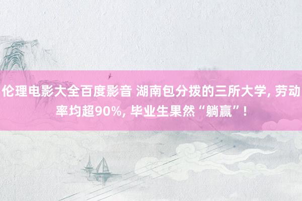伦理电影大全百度影音 湖南包分拨的三所大学， 劳动率均超90%， 毕业生果然“躺赢”!