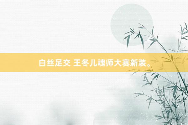 白丝足交 王冬儿魂师大赛新装。