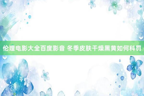 伦理电影大全百度影音 冬季皮肤干燥黑黄如何科罚
