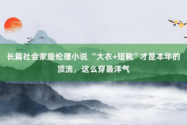 长篇社会家庭伦理小说 “大衣+短靴”才是本年的顶流，这么穿最洋气
