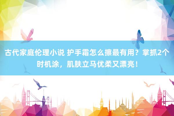 古代家庭伦理小说 护手霜怎么擦最有用？掌抓2个时机涂，肌肤立马优柔又漂亮！