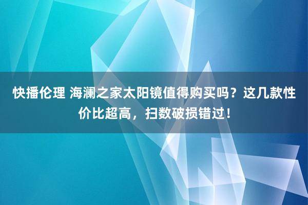 快播伦理 海澜之家太阳镜值得购买吗？这几款性价比超高，扫数破损错过！