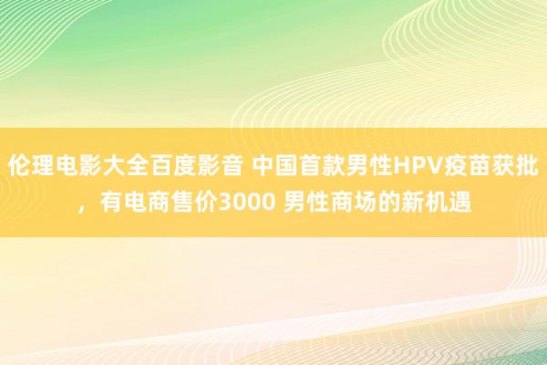 伦理电影大全百度影音 中国首款男性HPV疫苗获批，有电商售价3000 男性商场的新机遇