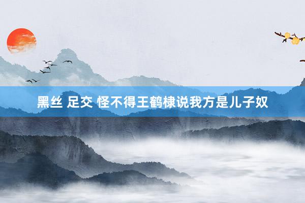 黑丝 足交 怪不得王鹤棣说我方是儿子奴