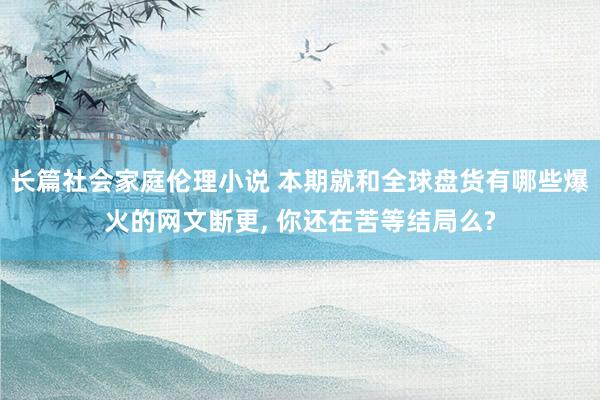 长篇社会家庭伦理小说 本期就和全球盘货有哪些爆火的网文断更， 你还在苦等结局么?