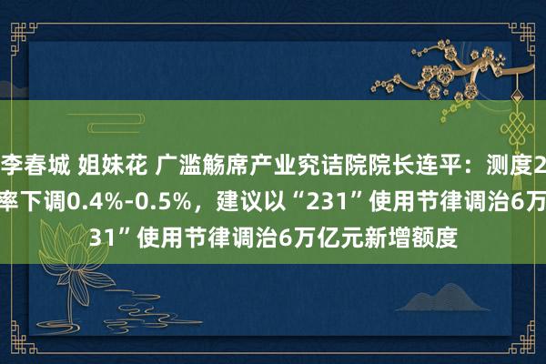 李春城 姐妹花 广滥觞席产业究诘院院长连平：测度2025年政策利率下调0.4%-0.5%，建议以“231”使用节律调治6万亿元新增额度