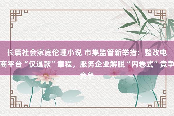 长篇社会家庭伦理小说 市集监管新举措：整改电商平台“仅退款”章程，服务企业解脱“内卷式”竞争
