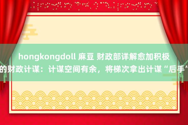hongkongdoll 麻豆 财政部详解愈加积极的财政计谋：计谋空间有余，将梯次拿出计谋“后手”