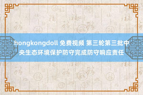 hongkongdoll 免费视频 第三轮第三批中央生态环境保护防守完成防守响应责任