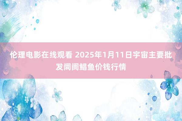 伦理电影在线观看 2025年1月11日宇宙主要批发阛阓鲳鱼价钱行情
