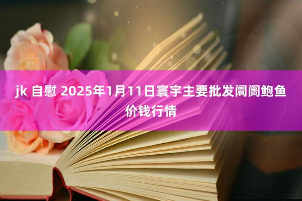 jk 自慰 2025年1月11日寰宇主要批发阛阓鲍鱼价钱行情