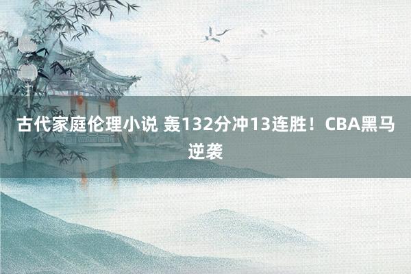 古代家庭伦理小说 轰132分冲13连胜！CBA黑马逆袭