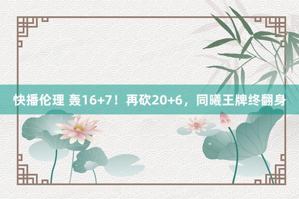 快播伦理 轰16+7！再砍20+6，同曦王牌终翻身