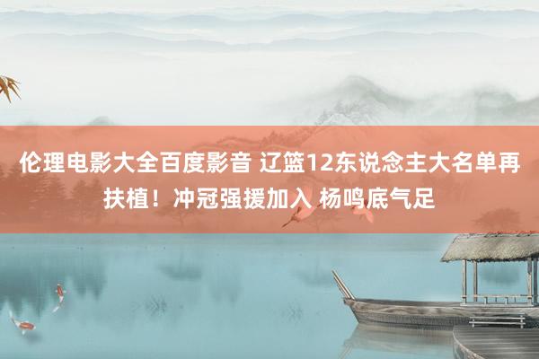 伦理电影大全百度影音 辽篮12东说念主大名单再扶植！冲冠强援加入 杨鸣底气足