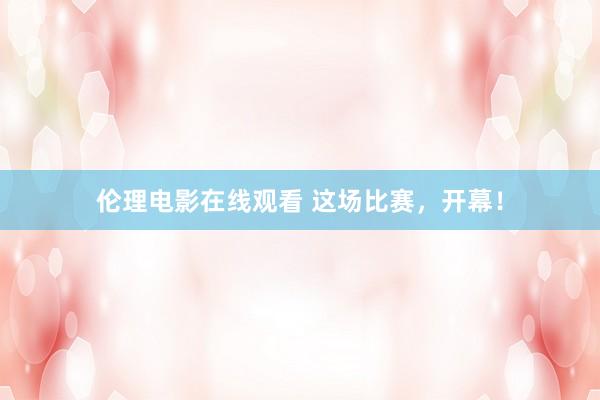 伦理电影在线观看 这场比赛，开幕！