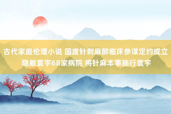 古代家庭伦理小说 国度针刺麻醉临床参谋定约成立 隐敝寰宇68家病院 将针麻本事施行寰宇