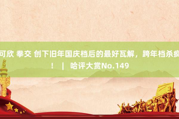 徐可欣 拳交 创下旧年国庆档后的最好瓦解，跨年档杀疯了！  |   哈评大赏No.149