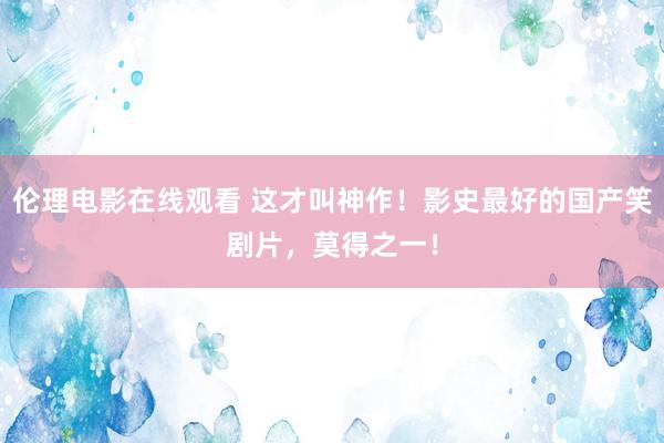 伦理电影在线观看 这才叫神作！影史最好的国产笑剧片，莫得之一！