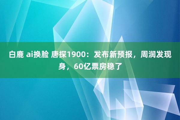 白鹿 ai换脸 唐探1900：发布新预报，周润发现身，60亿票房稳了