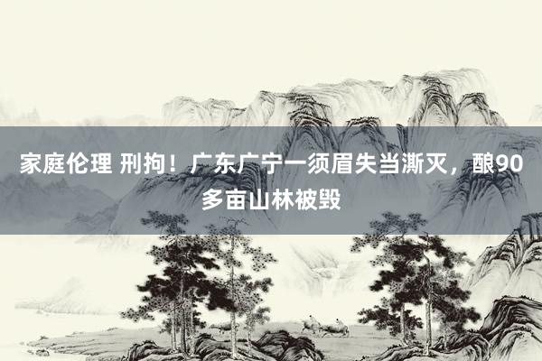 家庭伦理 刑拘！广东广宁一须眉失当澌灭，酿90多亩山林被毁