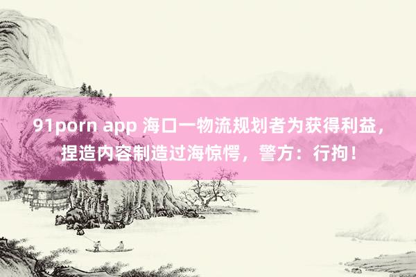 91porn app 海口一物流规划者为获得利益，捏造内容制造过海惊愕，警方：行拘！
