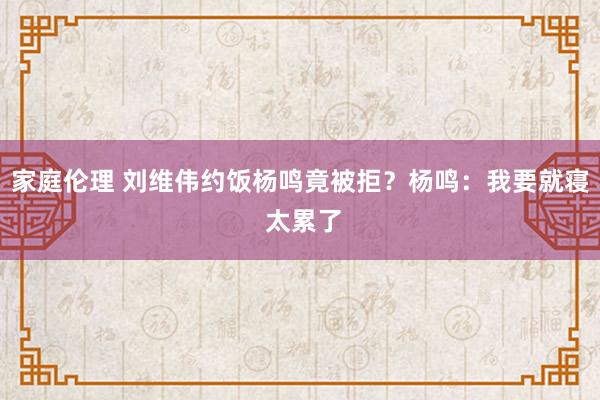 家庭伦理 刘维伟约饭杨鸣竟被拒？杨鸣：我要就寝 太累了