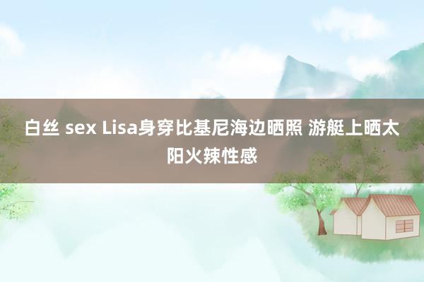 白丝 sex Lisa身穿比基尼海边晒照 游艇上晒太阳火辣性感