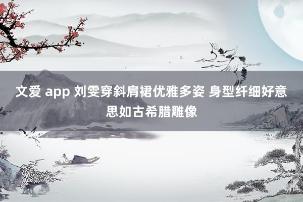 文爱 app 刘雯穿斜肩裙优雅多姿 身型纤细好意思如古希腊雕像