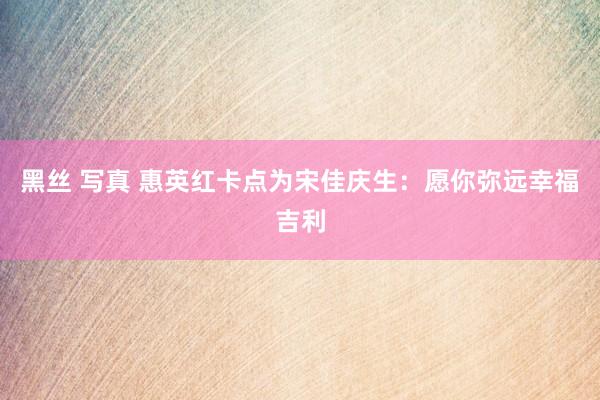黑丝 写真 惠英红卡点为宋佳庆生：愿你弥远幸福吉利