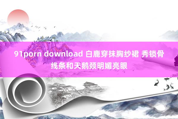 91porn download 白鹿穿抹胸纱裙 秀锁骨线条和天鹅颈明媚亮眼