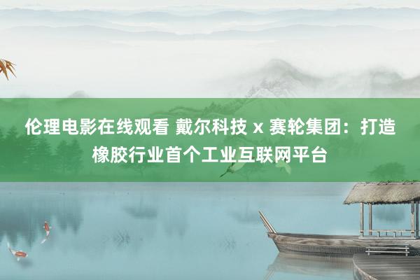 伦理电影在线观看 戴尔科技 x 赛轮集团：打造橡胶行业首个工业互联网平台