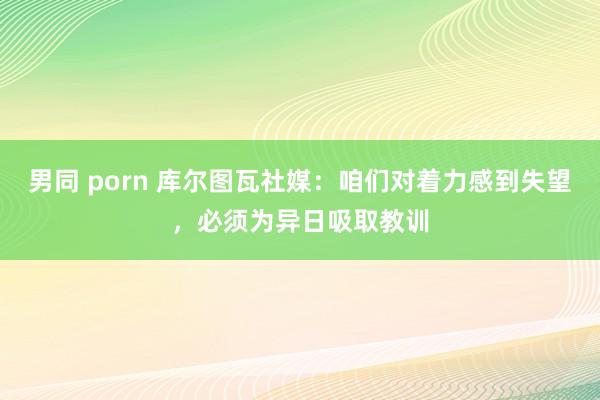 男同 porn 库尔图瓦社媒：咱们对着力感到失望，必须为异日吸取教训