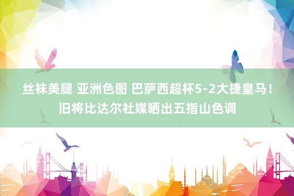 丝袜美腿 亚洲色图 巴萨西超杯5-2大捷皇马！旧将比达尔社媒晒出五指山色调