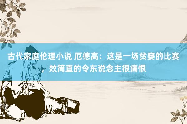 古代家庭伦理小说 厄德高：这是一场贫窭的比赛，效简直的令东说念主很痛恨