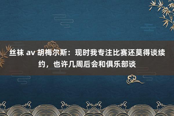 丝袜 av 胡梅尔斯：现时我专注比赛还莫得谈续约，也许几周后会和俱乐部谈