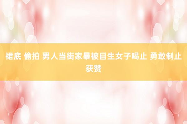 裙底 偷拍 男人当街家暴被目生女子喝止 勇敢制止获赞