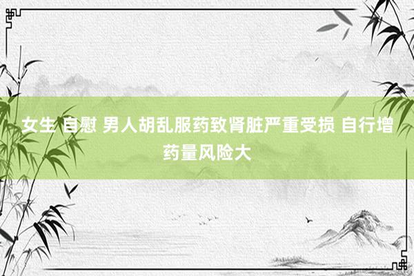 女生 自慰 男人胡乱服药致肾脏严重受损 自行增药量风险大